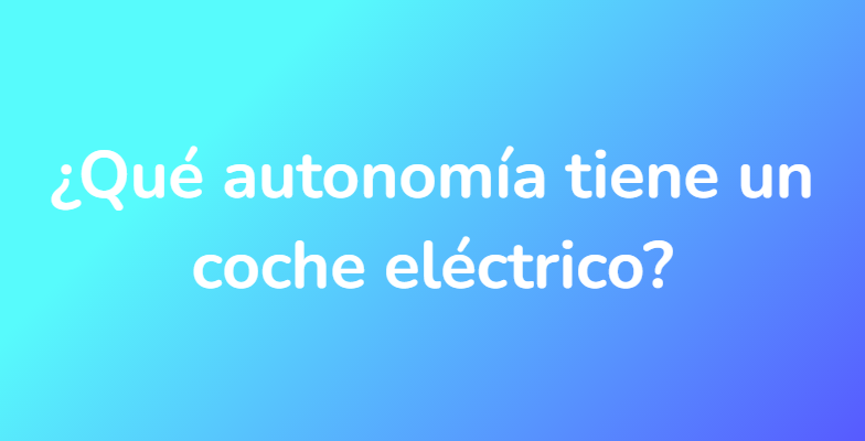 ¿Qué autonomía tiene un coche eléctrico?