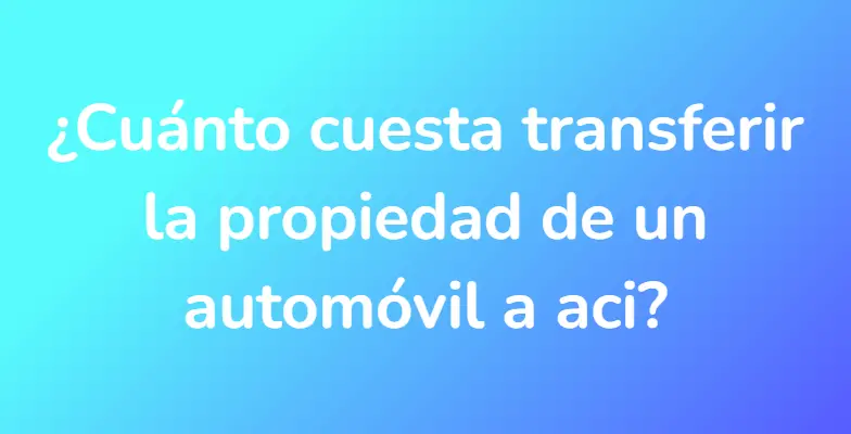 ¿Cuánto cuesta transferir la propiedad de un automóvil a aci?