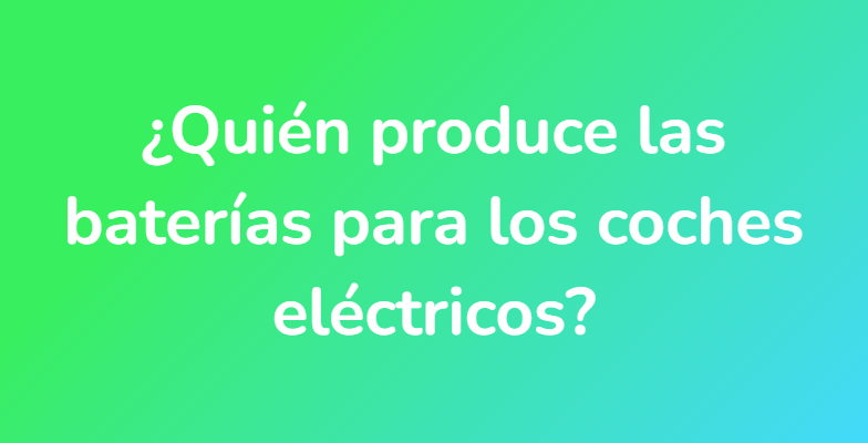 ¿Quién produce las baterías para los coches eléctricos?