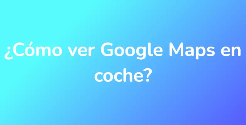 ¿Cómo ver Google Maps en coche?