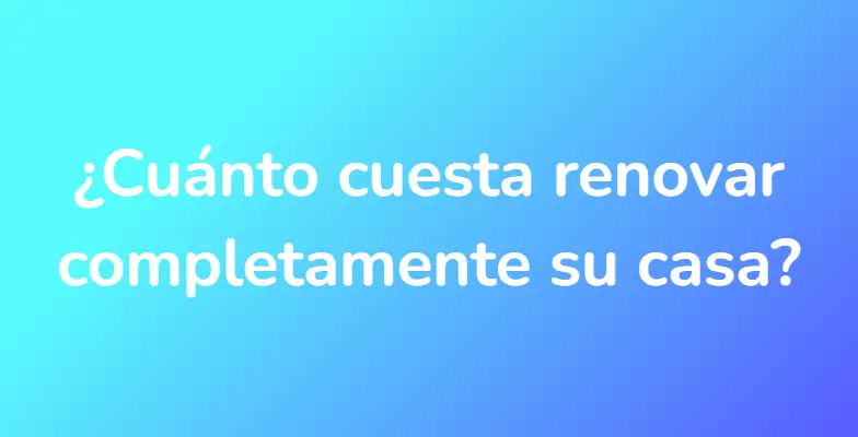 ¿Cuánto cuesta renovar completamente su casa?