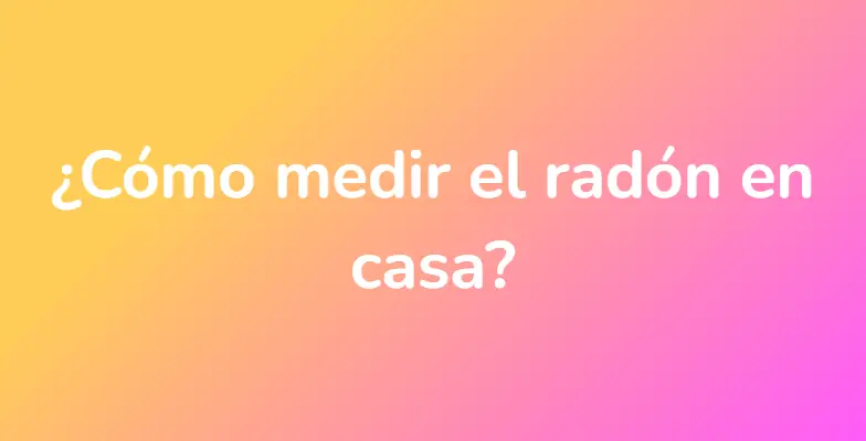 ¿Cómo medir el radón en casa?