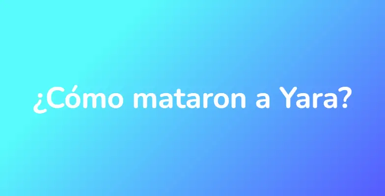 ¿Cómo mataron a Yara?