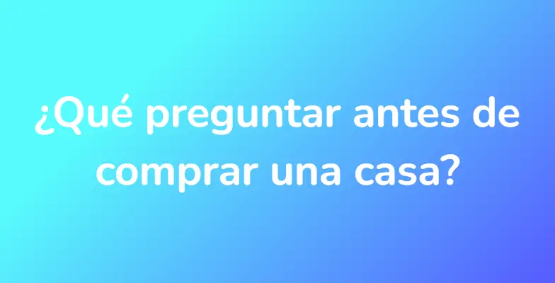 ¿Qué preguntar antes de comprar una casa?