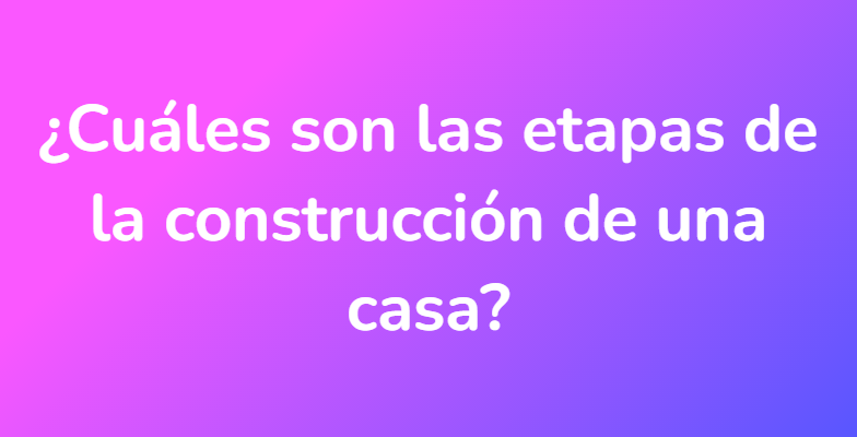 ¿Cuáles son las etapas de la construcción de una casa?