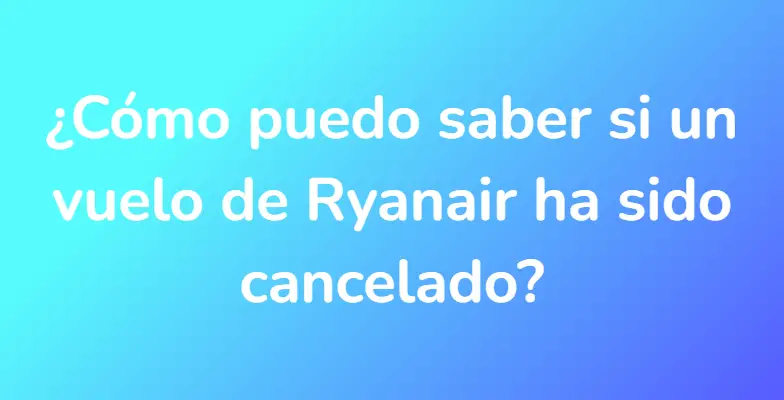 ¿Cómo puedo saber si un vuelo de Ryanair ha sido cancelado?