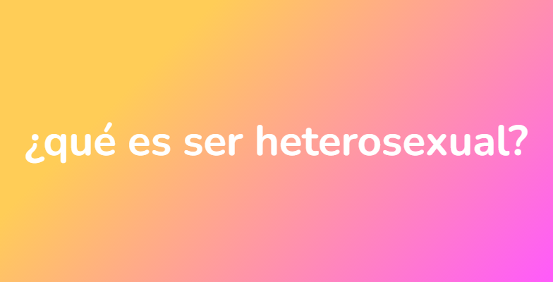 ¿qué es ser heterosexual?