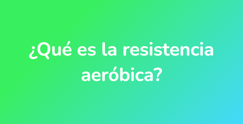 ¿Qué es la resistencia aeróbica?