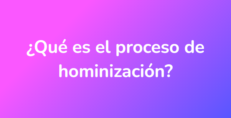 ¿Qué es el proceso de hominización?
