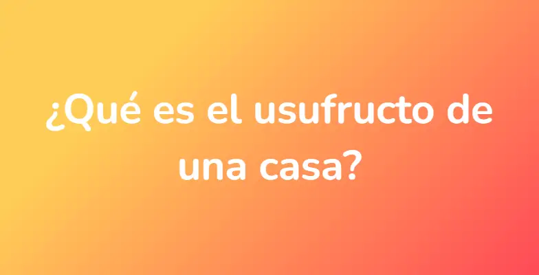 ¿Qué es el usufructo de una casa?