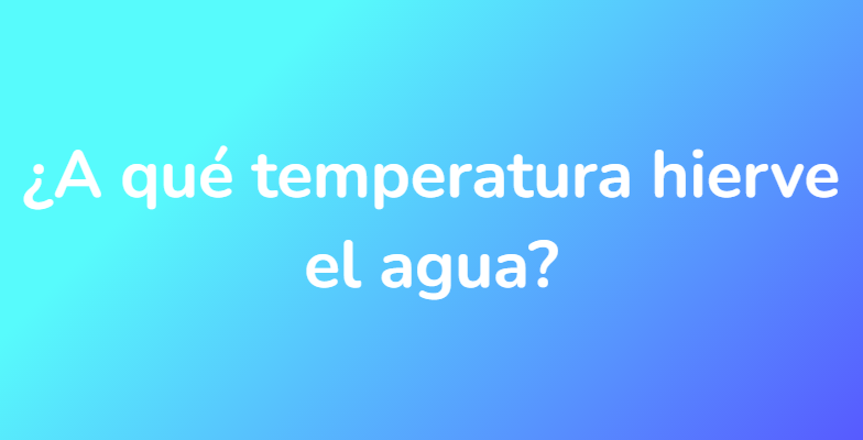 ¿A qué temperatura hierve el agua?