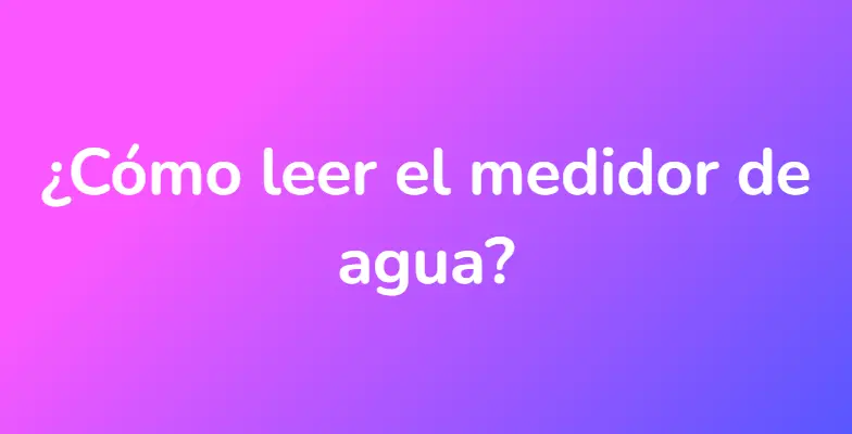 ¿Cómo leer el medidor de agua?