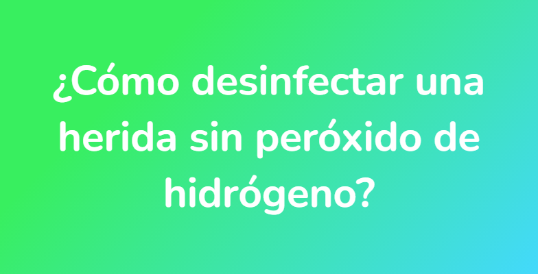 ¿Cómo desinfectar una herida sin peróxido de hidrógeno?