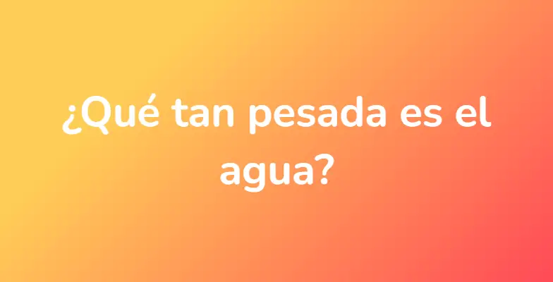 ¿Qué tan pesada es el agua?