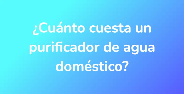 ¿Cuánto cuesta un purificador de agua doméstico?