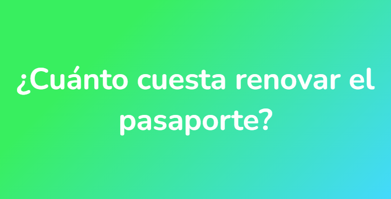 ¿Cuánto cuesta renovar el pasaporte?