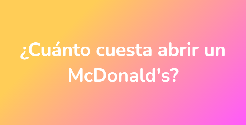 ¿Cuánto cuesta abrir un McDonald's?