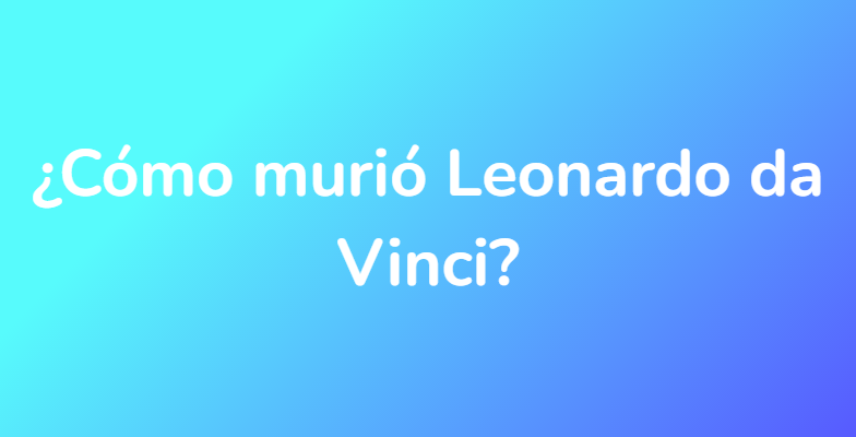 ¿Cómo murió Leonardo da Vinci?