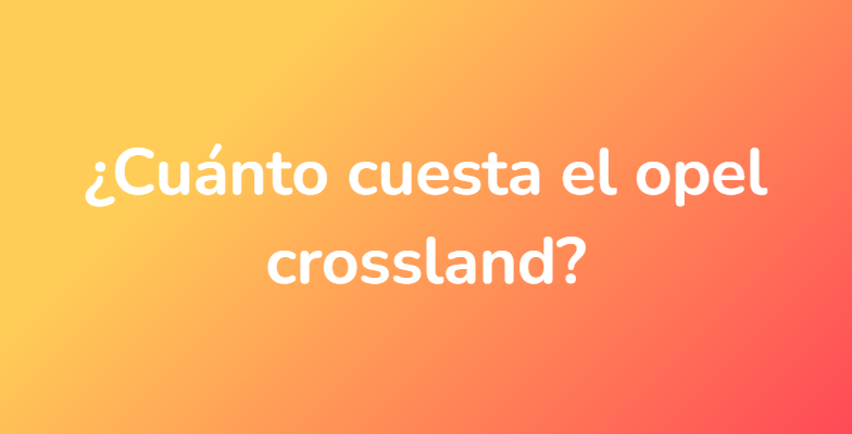 ¿Cuánto cuesta el opel crossland?
