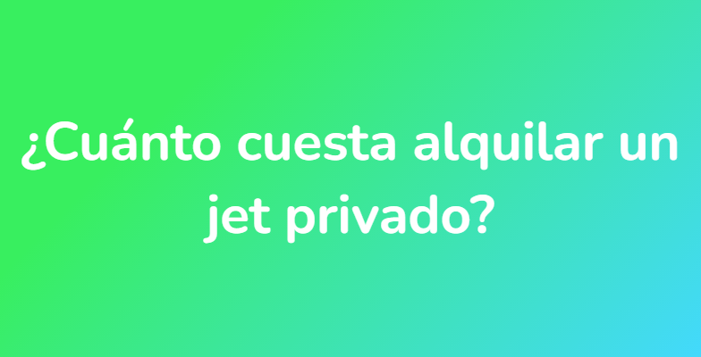 ¿Cuánto cuesta alquilar un jet privado?