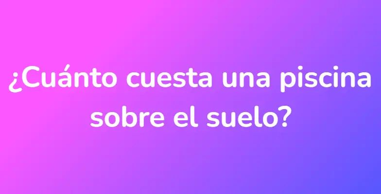 ¿Cuánto cuesta una piscina sobre el suelo?