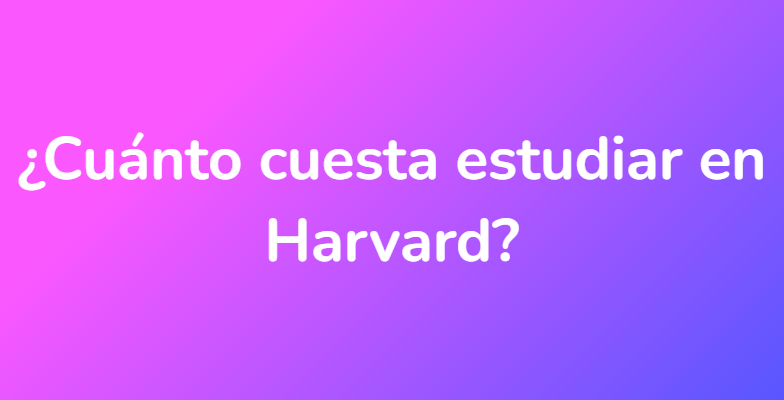 ¿Cuánto cuesta estudiar en Harvard?