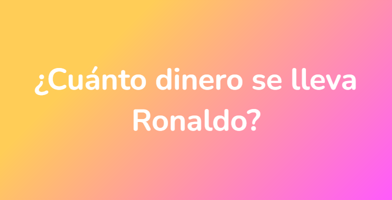 ¿Cuánto dinero se lleva Ronaldo?