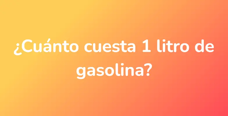 ¿Cuánto cuesta 1 litro de gasolina?