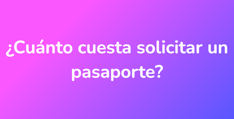 ¿Cuánto cuesta solicitar un pasaporte?