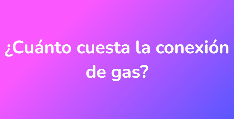 ¿Cuánto cuesta la conexión de gas?