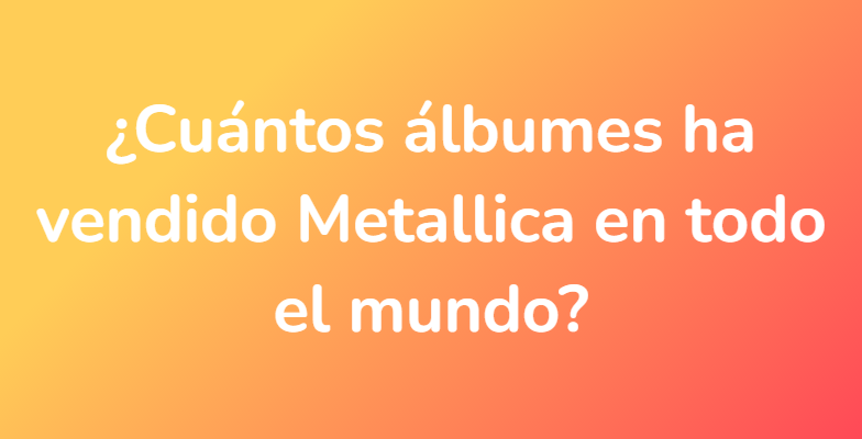 ¿Cuántos álbumes ha vendido Metallica en todo el mundo?