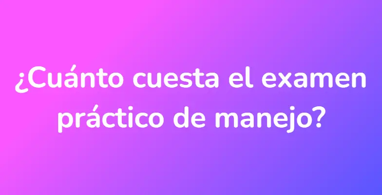 ¿Cuánto cuesta el examen práctico de manejo?