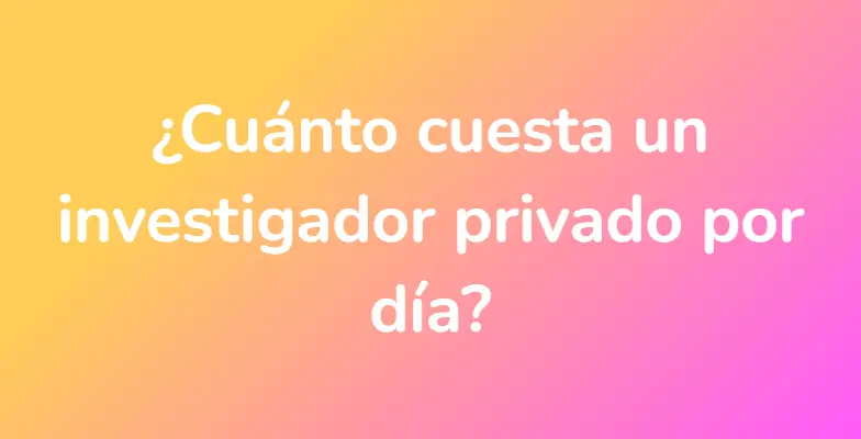 ¿Cuánto cuesta un investigador privado por día?