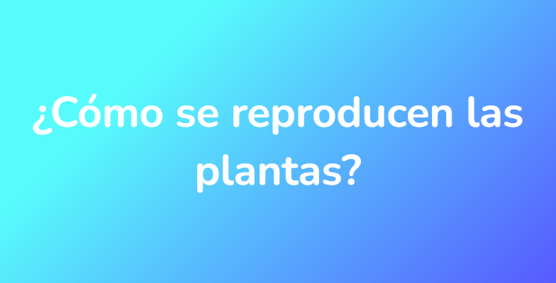 ¿Cómo se reproducen las plantas?