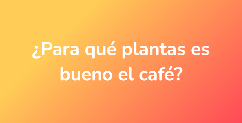 ¿Para qué plantas es bueno el café?