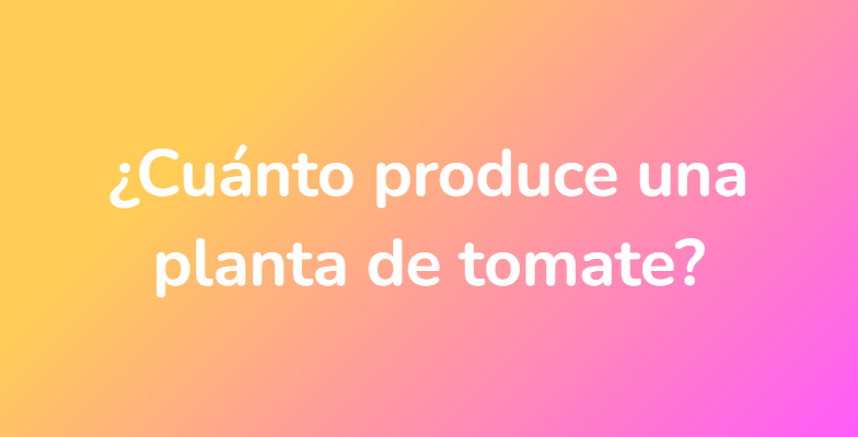 ¿Cuánto produce una planta de tomate?