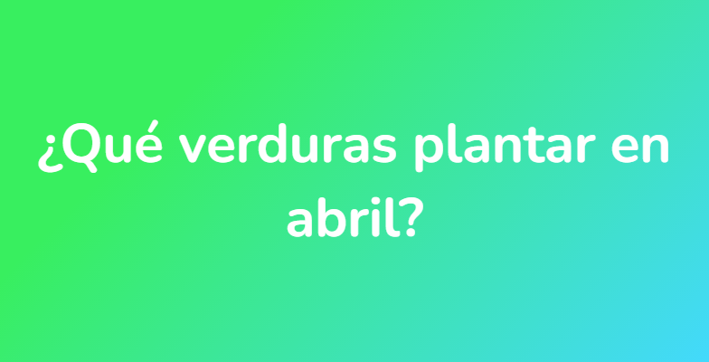 ¿Qué verduras plantar en abril?
