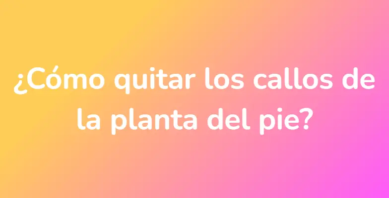 ¿Cómo quitar los callos de la planta del pie?