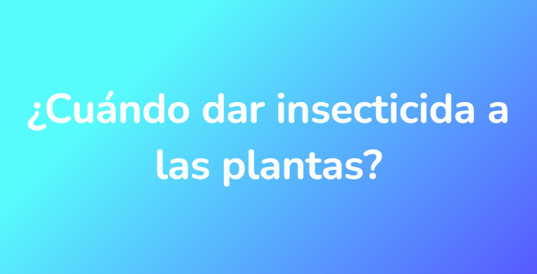 ¿Cuándo dar insecticida a las plantas?