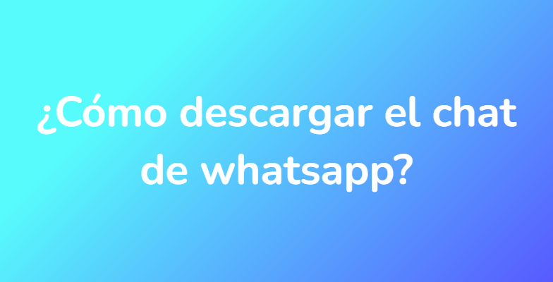 ¿Cómo descargar el chat de whatsapp?