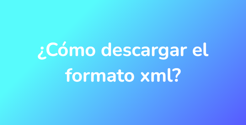 ¿Cómo descargar el formato xml?