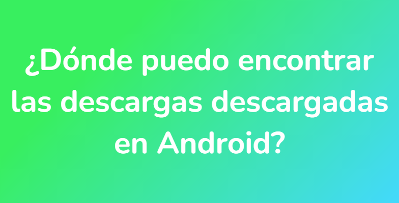 ¿Dónde puedo encontrar las descargas descargadas en Android?