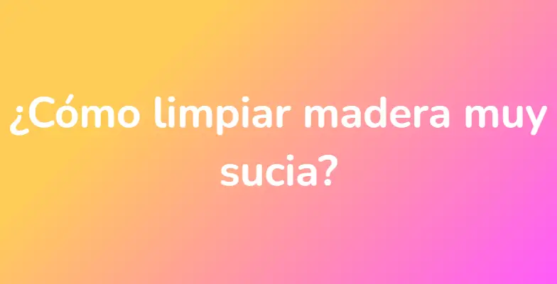 ¿Cómo limpiar madera muy sucia?