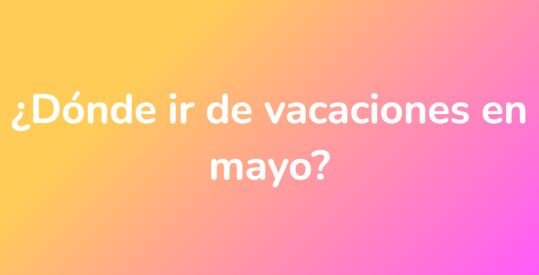 ¿Dónde ir de vacaciones en mayo?