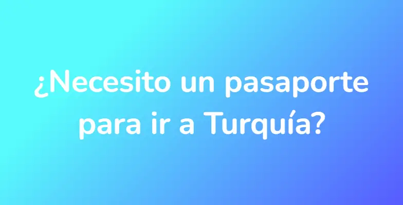 ¿Necesito un pasaporte para ir a Turquía?