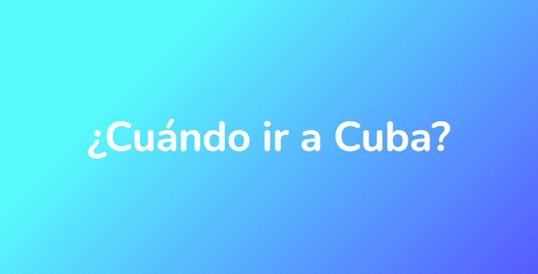 ¿Cuándo ir a Cuba?