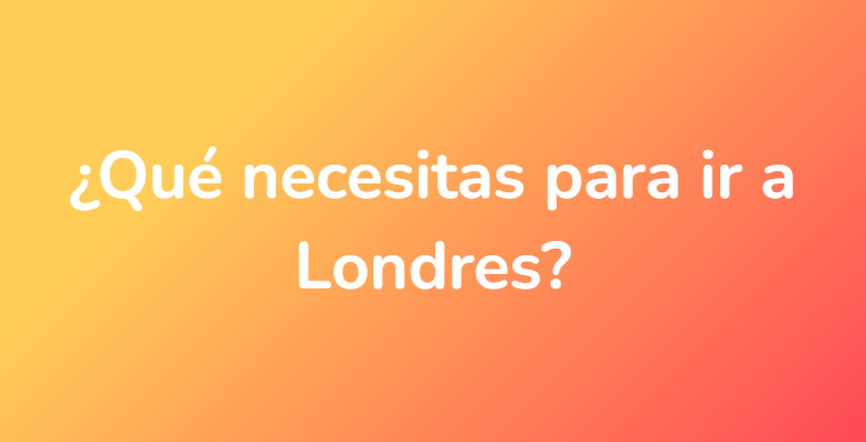 ¿Qué necesitas para ir a Londres?