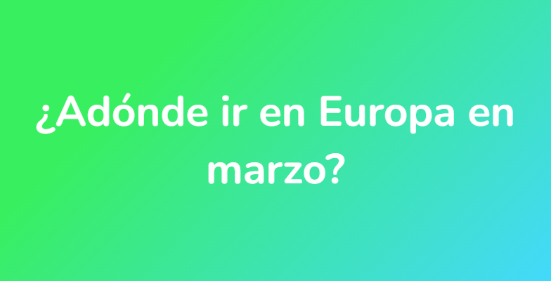 ¿Adónde ir en Europa en marzo?