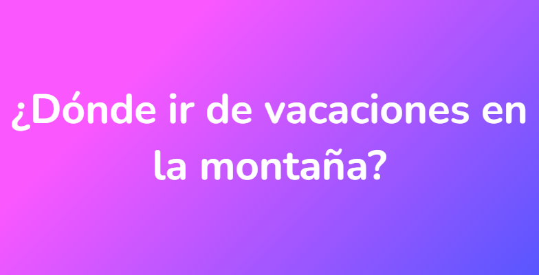 ¿Dónde ir de vacaciones en la montaña?