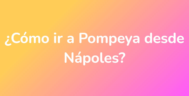 ¿Cómo ir a Pompeya desde Nápoles?